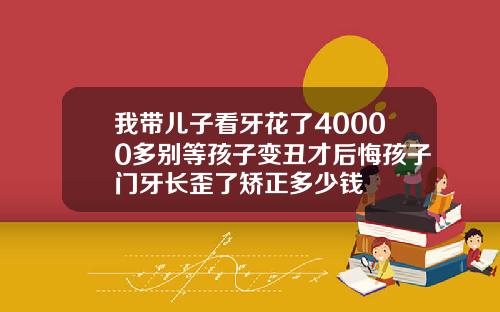 我带儿子看牙花了40000多别等孩子变丑才后悔孩子门牙长歪了矫正多少钱