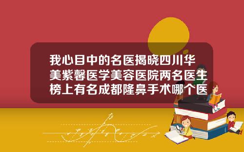 我心目中的名医揭晓四川华美紫馨医学美容医院两名医生榜上有名成都隆鼻手术哪个医生最好