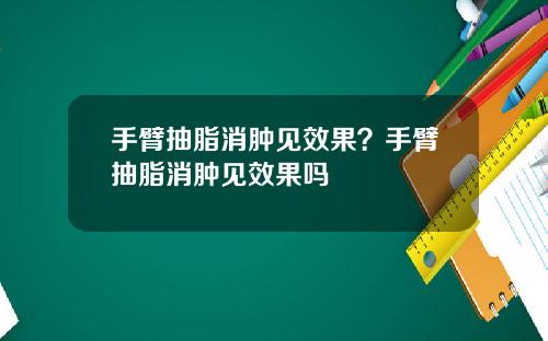 手臂抽脂消肿见效果？手臂抽脂消肿见效果吗