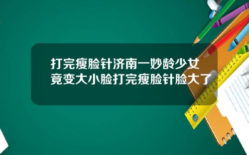 打完瘦脸针济南一妙龄少女竟变大小脸打完瘦脸针脸大了