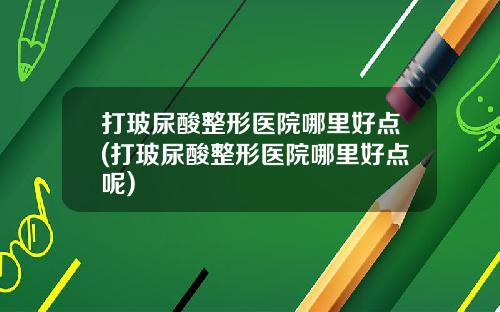 打玻尿酸整形医院哪里好点(打玻尿酸整形医院哪里好点呢)