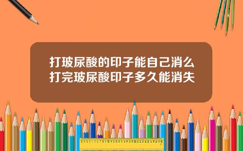 打玻尿酸的印子能自己消么打完玻尿酸印子多久能消失