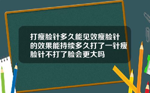 打瘦脸针多久能见效瘦脸针的效果能持续多久打了一针瘦脸针不打了脸会更大吗