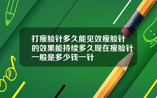 打瘦脸针多久能见效瘦脸针的效果能持续多久现在瘦脸针一般是多少钱一针