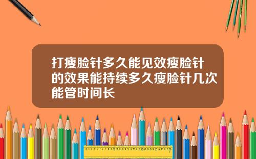 打瘦脸针多久能见效瘦脸针的效果能持续多久瘦脸针几次能管时间长