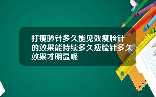 打瘦脸针多久能见效瘦脸针的效果能持续多久瘦脸针多久效果才明显呢