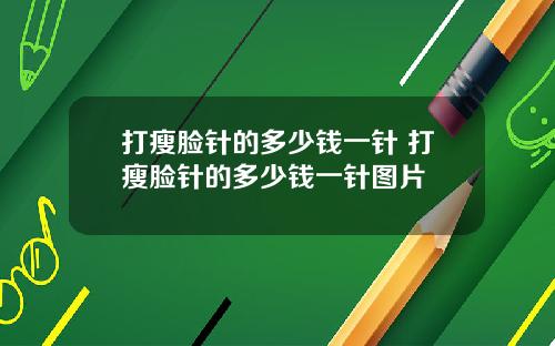 打瘦脸针的多少钱一针 打瘦脸针的多少钱一针图片