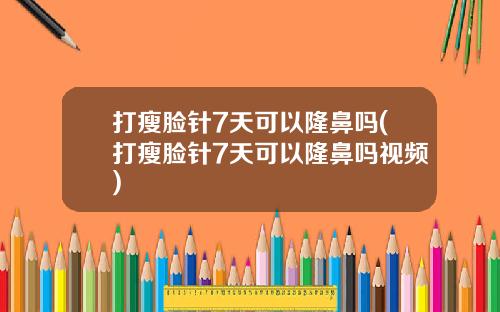 打瘦脸针7天可以隆鼻吗(打瘦脸针7天可以隆鼻吗视频)
