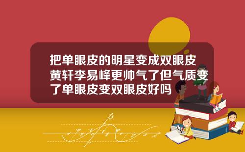 把单眼皮的明星变成双眼皮黄轩李易峰更帅气了但气质变了单眼皮变双眼皮好吗
