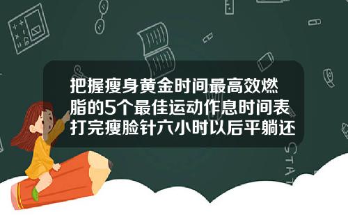 把握瘦身黄金时间最高效燃脂的5个最佳运动作息时间表打完瘦脸针六小时以后平躺还是侧躺
