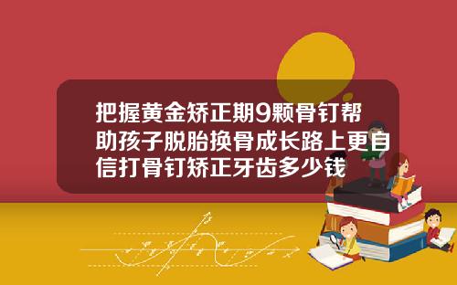 把握黄金矫正期9颗骨钉帮助孩子脱胎换骨成长路上更自信打骨钉矫正牙齿多少钱