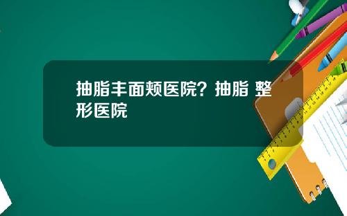 抽脂丰面颊医院？抽脂 整形医院
