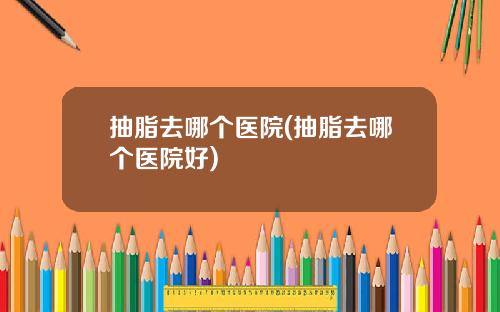 抽脂去哪个医院(抽脂去哪个医院好)