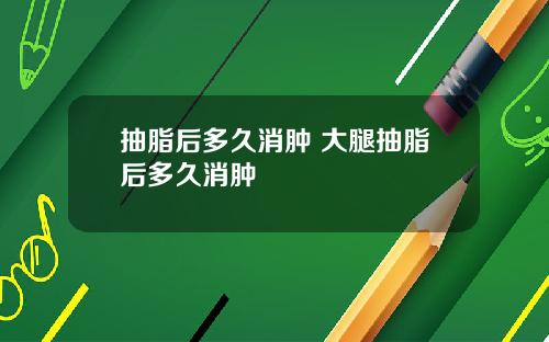 抽脂后多久消肿 大腿抽脂后多久消肿