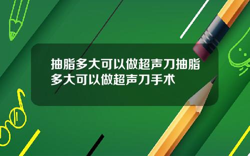 抽脂多大可以做超声刀抽脂多大可以做超声刀手术