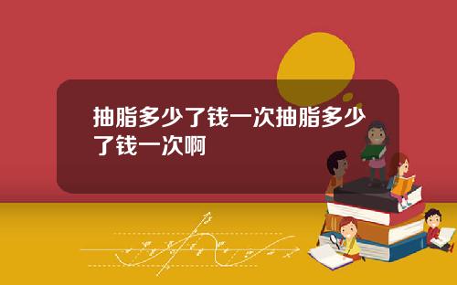 抽脂多少了钱一次抽脂多少了钱一次啊