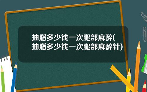 抽脂多少钱一次腿部麻醉(抽脂多少钱一次腿部麻醉针)