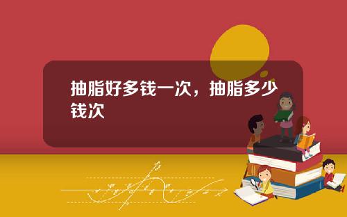抽脂好多钱一次，抽脂多少钱次