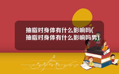 抽脂对身体有什么影响吗(抽脂对身体有什么影响吗男)