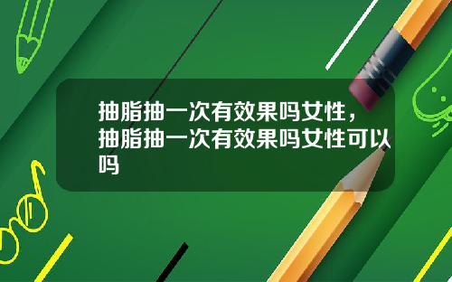 抽脂抽一次有效果吗女性，抽脂抽一次有效果吗女性可以吗