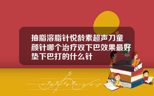 抽脂溶脂针悦龄素超声刀童颜针哪个治疗双下巴效果最好垫下巴打的什么针