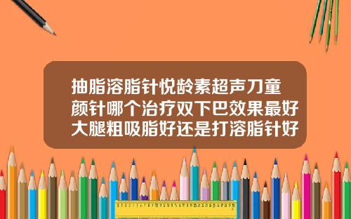 抽脂溶脂针悦龄素超声刀童颜针哪个治疗双下巴效果最好大腿粗吸脂好还是打溶脂针好