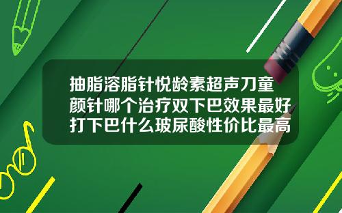 抽脂溶脂针悦龄素超声刀童颜针哪个治疗双下巴效果最好打下巴什么玻尿酸性价比最高