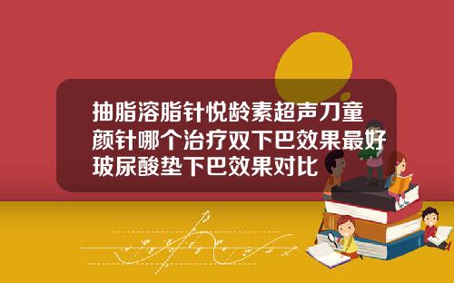 抽脂溶脂针悦龄素超声刀童颜针哪个治疗双下巴效果最好玻尿酸垫下巴效果对比