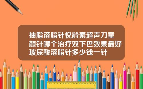 抽脂溶脂针悦龄素超声刀童颜针哪个治疗双下巴效果最好玻尿酸溶脂针多少钱一针