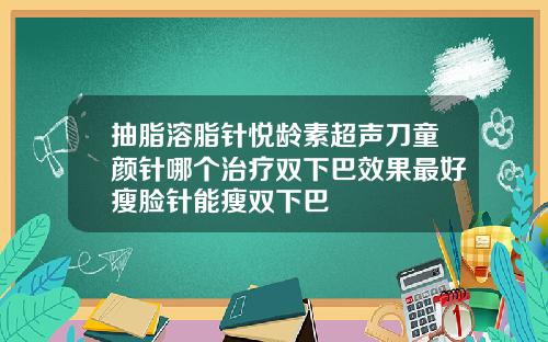 抽脂溶脂针悦龄素超声刀童颜针哪个治疗双下巴效果最好瘦脸针能瘦双下巴