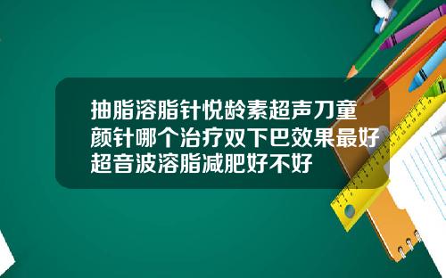 抽脂溶脂针悦龄素超声刀童颜针哪个治疗双下巴效果最好超音波溶脂减肥好不好
