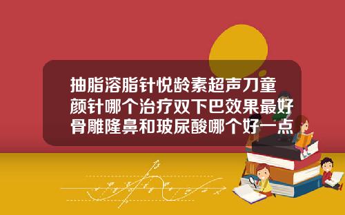 抽脂溶脂针悦龄素超声刀童颜针哪个治疗双下巴效果最好骨雕隆鼻和玻尿酸哪个好一点