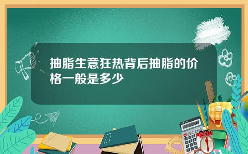 抽脂生意狂热背后抽脂的价格一般是多少
