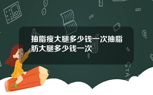 抽脂瘦大腿多少钱一次抽脂肪大腿多少钱一次