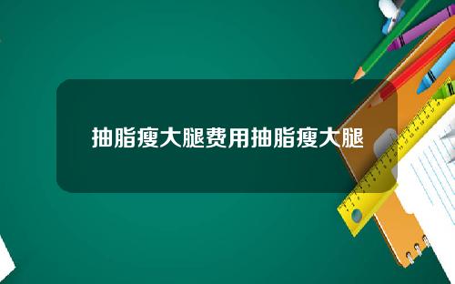 抽脂瘦大腿费用抽脂瘦大腿