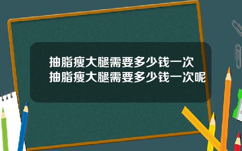 抽脂瘦大腿需要多少钱一次抽脂瘦大腿需要多少钱一次呢