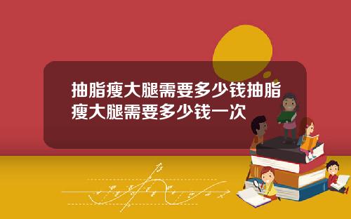 抽脂瘦大腿需要多少钱抽脂瘦大腿需要多少钱一次