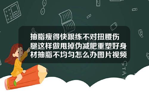 抽脂瘦得快跟练不对扭腰伤腿这样做甩掉伪减肥重塑好身材抽脂不均匀怎么办图片视频