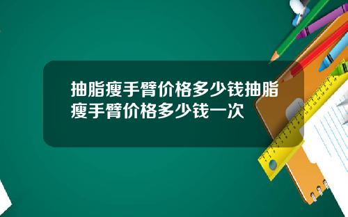 抽脂瘦手臂价格多少钱抽脂瘦手臂价格多少钱一次