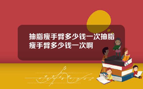 抽脂瘦手臂多少钱一次抽脂瘦手臂多少钱一次啊