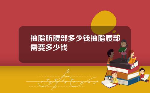 抽脂肪腰部多少钱抽脂腰部需要多少钱