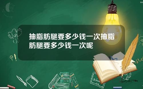 抽脂肪腿要多少钱一次抽脂肪腿要多少钱一次呢