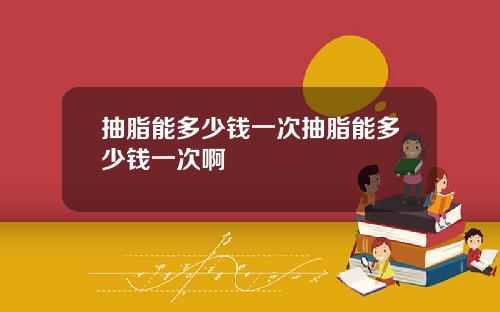 抽脂能多少钱一次抽脂能多少钱一次啊