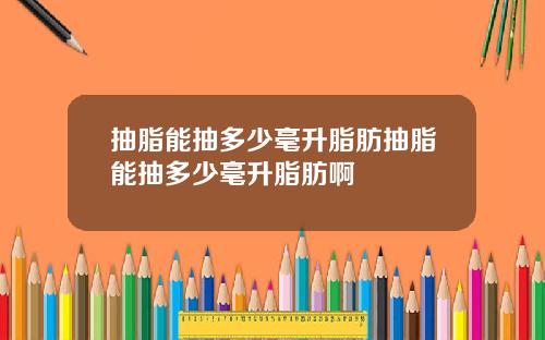 抽脂能抽多少毫升脂肪抽脂能抽多少毫升脂肪啊
