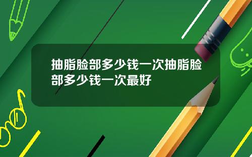 抽脂脸部多少钱一次抽脂脸部多少钱一次最好