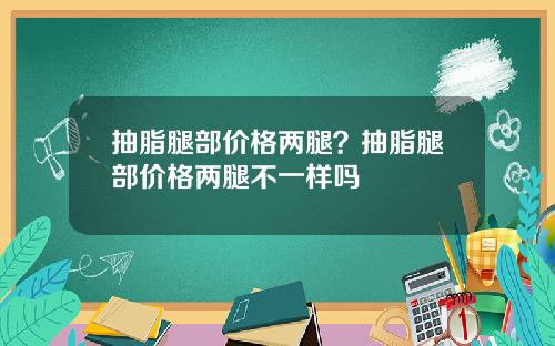 抽脂腿部价格两腿？抽脂腿部价格两腿不一样吗