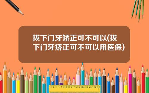 拔下门牙矫正可不可以(拔下门牙矫正可不可以用医保)