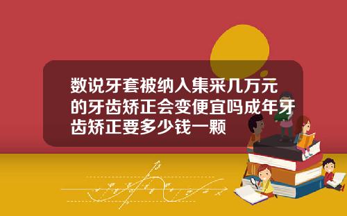 数说牙套被纳入集采几万元的牙齿矫正会变便宜吗成年牙齿矫正要多少钱一颗