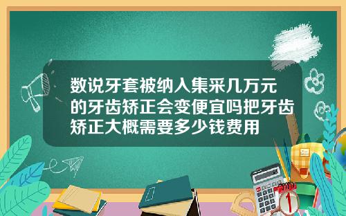 数说牙套被纳入集采几万元的牙齿矫正会变便宜吗把牙齿矫正大概需要多少钱费用