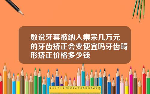 数说牙套被纳入集采几万元的牙齿矫正会变便宜吗牙齿畸形矫正价格多少钱
